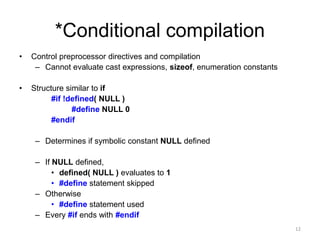 *Conditional compilation
• Control preprocessor directives and compilation
– Cannot evaluate cast expressions, sizeof, enumeration constants
• Structure similar to if
#if !defined( NULL )
#define NULL 0
#endif
– Determines if symbolic constant NULL defined
– If NULL defined,
• defined( NULL ) evaluates to 1
• #define statement skipped
– Otherwise
• #define statement used
– Every #if ends with #endif
12
 