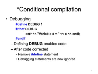 *Conditional compilation
• Debugging
#define DEBUG 1
#ifdef DEBUG
cerr << "Variable x = " << x << endl;
#endif
– Defining DEBUG enables code
– After code corrected
• Remove #define statement
• Debugging statements are now ignored
15
 