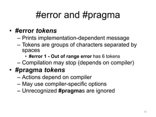 #error and #pragma
• #error tokens
– Prints implementation-dependent message
– Tokens are groups of characters separated by
spaces
• #error 1 - Out of range error has 6 tokens
– Compilation may stop (depends on compiler)
• #pragma tokens
– Actions depend on compiler
– May use compiler-specific options
– Unrecognized #pragmas are ignored
16
 