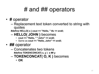 # and ## operators
• # operator
– Replacement text token converted to string with
quotes
#define HELLO( x ) cout << "Hello, " #x << endl;
– HELLO( JOHN ) becomes
• cout << "Hello, " "John" << endl;
• Same as cout << "Hello, John" << endl;
• ## operator
– Concatenates two tokens
#define TOKENCONCAT( x, y ) x ## y
– TOKENCONCAT( O, K ) becomes
• OK
17
 