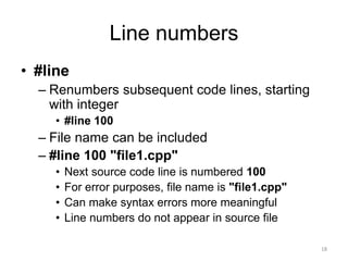 Line numbers
• #line
– Renumbers subsequent code lines, starting
with integer
• #line 100
– File name can be included
– #line 100 "file1.cpp"
• Next source code line is numbered 100
• For error purposes, file name is "file1.cpp"
• Can make syntax errors more meaningful
• Line numbers do not appear in source file
18
 