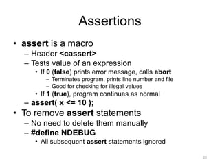 Assertions
• assert is a macro
– Header <cassert>
– Tests value of an expression
• If 0 (false) prints error message, calls abort
– Terminates program, prints line number and file
– Good for checking for illegal values
• If 1 (true), program continues as normal
– assert( x <= 10 );
• To remove assert statements
– No need to delete them manually
– #define NDEBUG
• All subsequent assert statements ignored
20
 