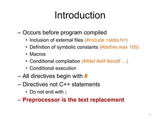 Introduction
– Occurs before program compiled
• Inclusion of external files (#include <stdio.h>)
• Definition of symbolic constants (#define max 100)
• Macros
• Conditional compilation (#ifdef #elif #endif …)
• Conditional execution
– All directives begin with #
– Directives not C++ statements
• Do not end with ;
– Preprocessor is the text replacement
3
 