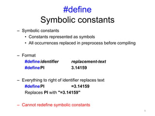 #define
Symbolic constants
– Symbolic constants
• Constants represented as symbols
• All occurrences replaced in preprocess before compiling
– Format
#defineidentifier replacement-text
#definePI 3.14159
– Everything to right of identifier replaces text
#definePI =3.14159
Replaces PI with "=3.14159"
– Cannot redefine symbolic constants
6
 