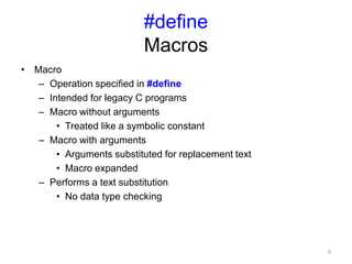 #define
Macros
• Macro
– Operation specified in #define
– Intended for legacy C programs
– Macro without arguments
• Treated like a symbolic constant
– Macro with arguments
• Arguments substituted for replacement text
• Macro expanded
– Performs a text substitution
• No data type checking
9
 