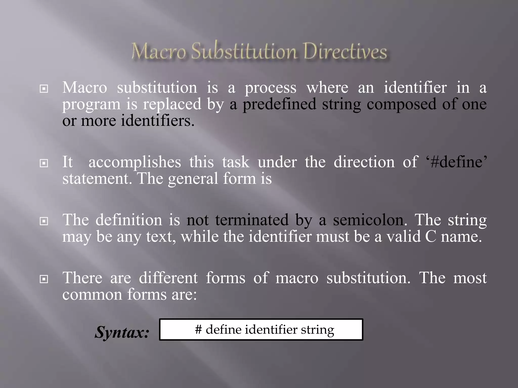  Macro substitution is a process where an identifier in a
program is replaced by a predefined string composed of one
or more identifiers.
 It accomplishes this task under the direction of ‘#define’
statement. The general form is
 The definition is not terminated by a semicolon. The string
may be any text, while the identifier must be a valid C name.
 There are different forms of macro substitution. The most
common forms are:
Syntax: # define identifier string
 