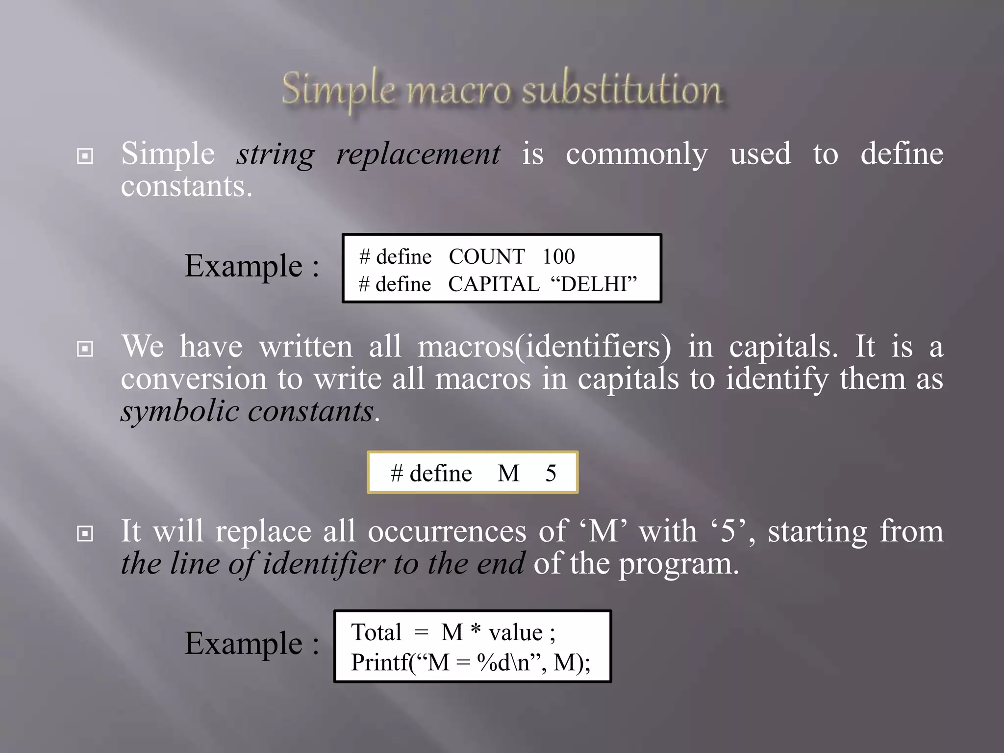  Simple string replacement is commonly used to define
constants.
Example :
 We have written all macros(identifiers) in capitals. It is a
conversion to write all macros in capitals to identify them as
symbolic constants.
 It will replace all occurrences of ‘M’ with ‘5’, starting from
the line of identifier to the end of the program.
Example :
# define COUNT 100
# define CAPITAL “DELHI”
# define M 5
Total = M * value ;
Printf(“M = %dn”, M);
 