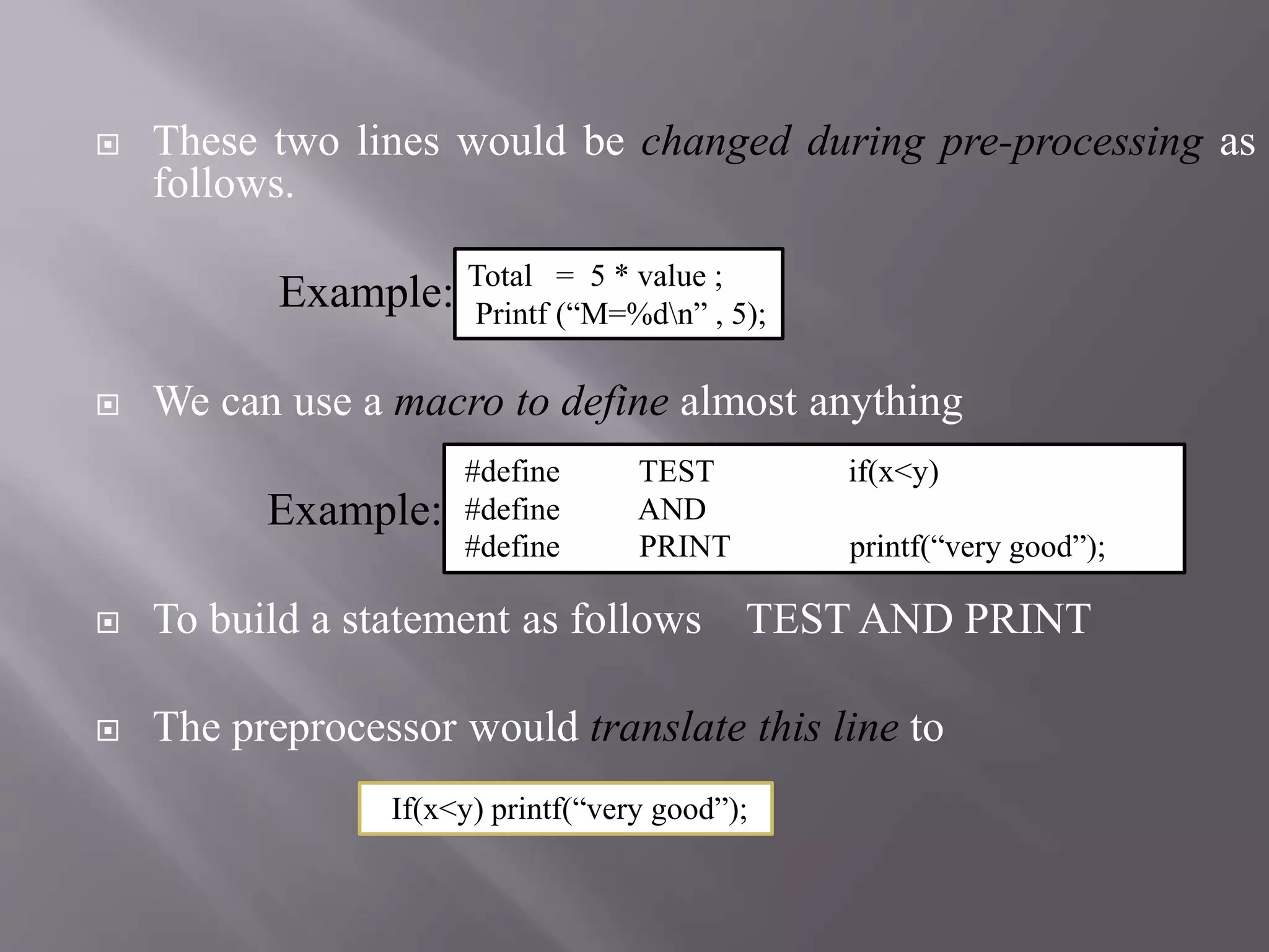  These two lines would be changed during pre-processing as
follows.
Example:
 We can use a macro to define almost anything
Example:
 To build a statement as follows TEST AND PRINT
 The preprocessor would translate this line to
If(x<y) printf(“very good”);
#define TEST if(x<y)
#define AND
#define PRINT printf(“very good”);
Total = 5 * value ;
Printf (“M=%dn” , 5);
 