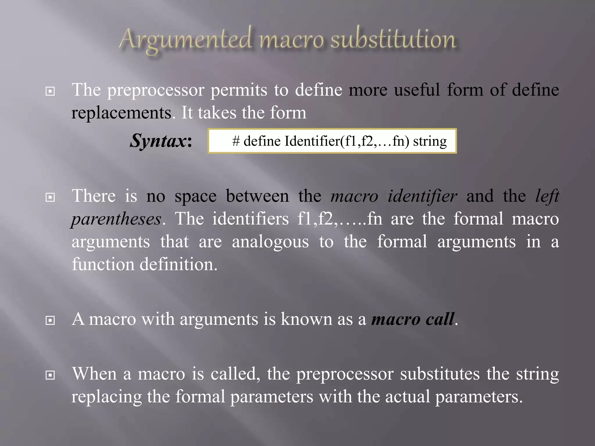  The preprocessor permits to define more useful form of define
replacements. It takes the form
Syntax:
 There is no space between the macro identifier and the left
parentheses. The identifiers f1,f2,…..fn are the formal macro
arguments that are analogous to the formal arguments in a
function definition.
 A macro with arguments is known as a macro call.
 When a macro is called, the preprocessor substitutes the string
replacing the formal parameters with the actual parameters.
# define Identifier(f1,f2,…fn) string
 