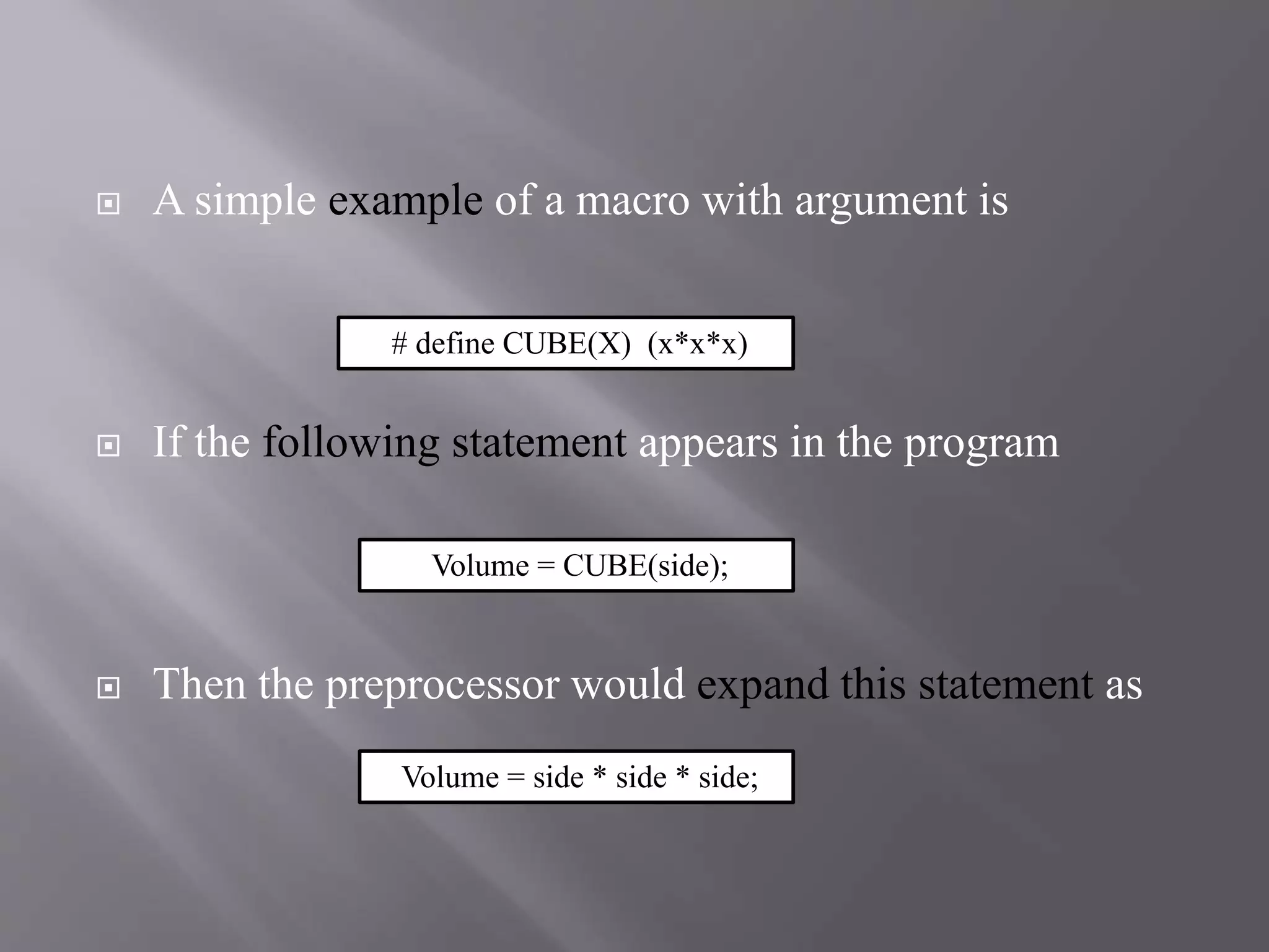  A simple example of a macro with argument is
 If the following statement appears in the program
 Then the preprocessor would expand this statement as
# define CUBE(X) (x*x*x)
Volume = CUBE(side);
Volume = side * side * side;
 