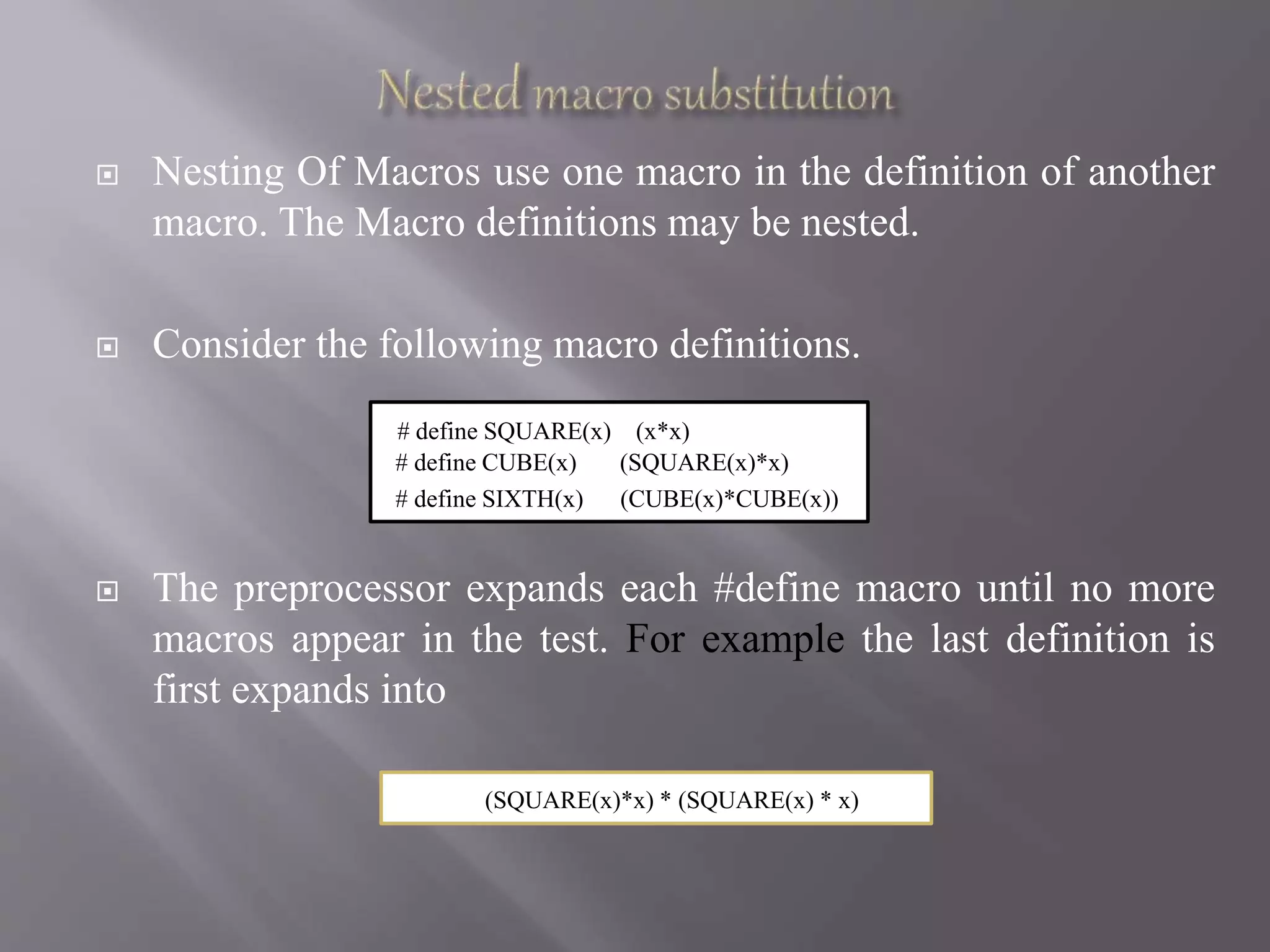  Nesting Of Macros use one macro in the definition of another
macro. The Macro definitions may be nested.
 Consider the following macro definitions.
 The preprocessor expands each #define macro until no more
macros appear in the test. For example the last definition is
first expands into
# define SQUARE(x) (x*x)
# define CUBE(x) (SQUARE(x)*x)
# define SIXTH(x) (CUBE(x)*CUBE(x))
(SQUARE(x)*x) * (SQUARE(x) * x)
 