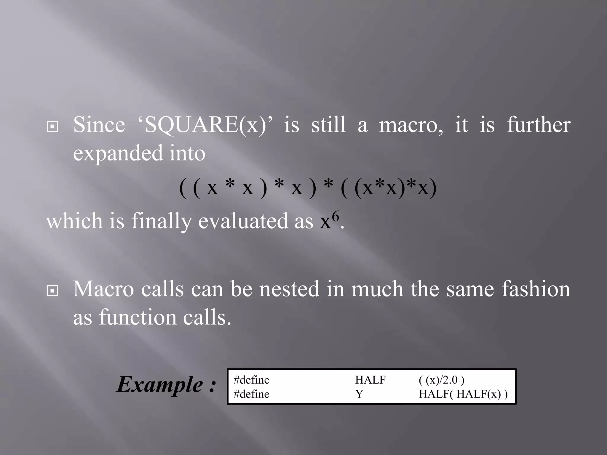  Since ‘SQUARE(x)’ is still a macro, it is further
expanded into
( ( x * x ) * x ) * ( (x*x)*x)
which is finally evaluated as x6.
 Macro calls can be nested in much the same fashion
as function calls.
Example : #define HALF ( (x)/2.0 )
#define Y HALF( HALF(x) )
 