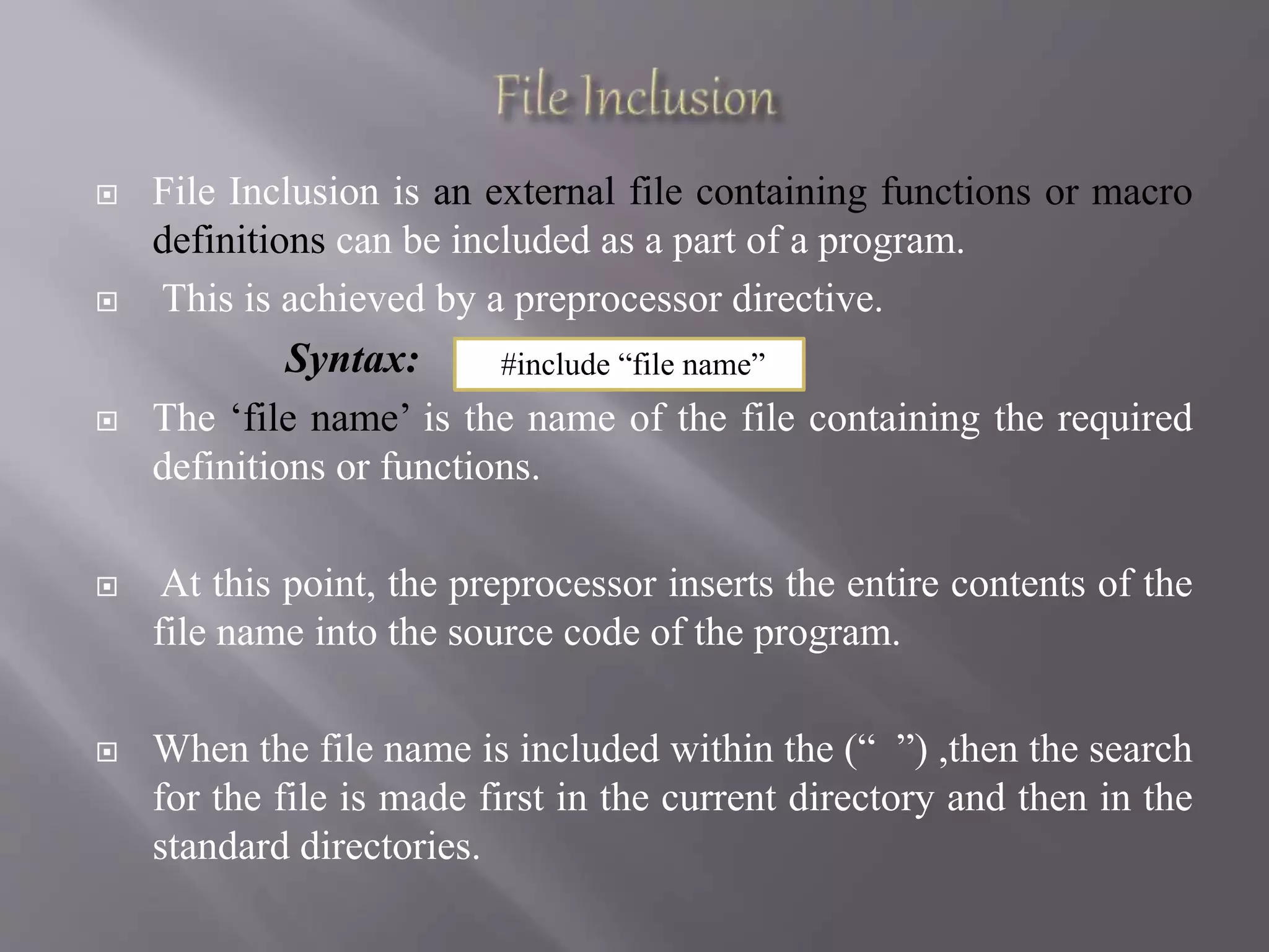  File Inclusion is an external file containing functions or macro
definitions can be included as a part of a program.
 This is achieved by a preprocessor directive.
Syntax:
 The ‘file name’ is the name of the file containing the required
definitions or functions.
 At this point, the preprocessor inserts the entire contents of the
file name into the source code of the program.
 When the file name is included within the (“ ”) ,then the search
for the file is made first in the current directory and then in the
standard directories.
#include “file name”
 