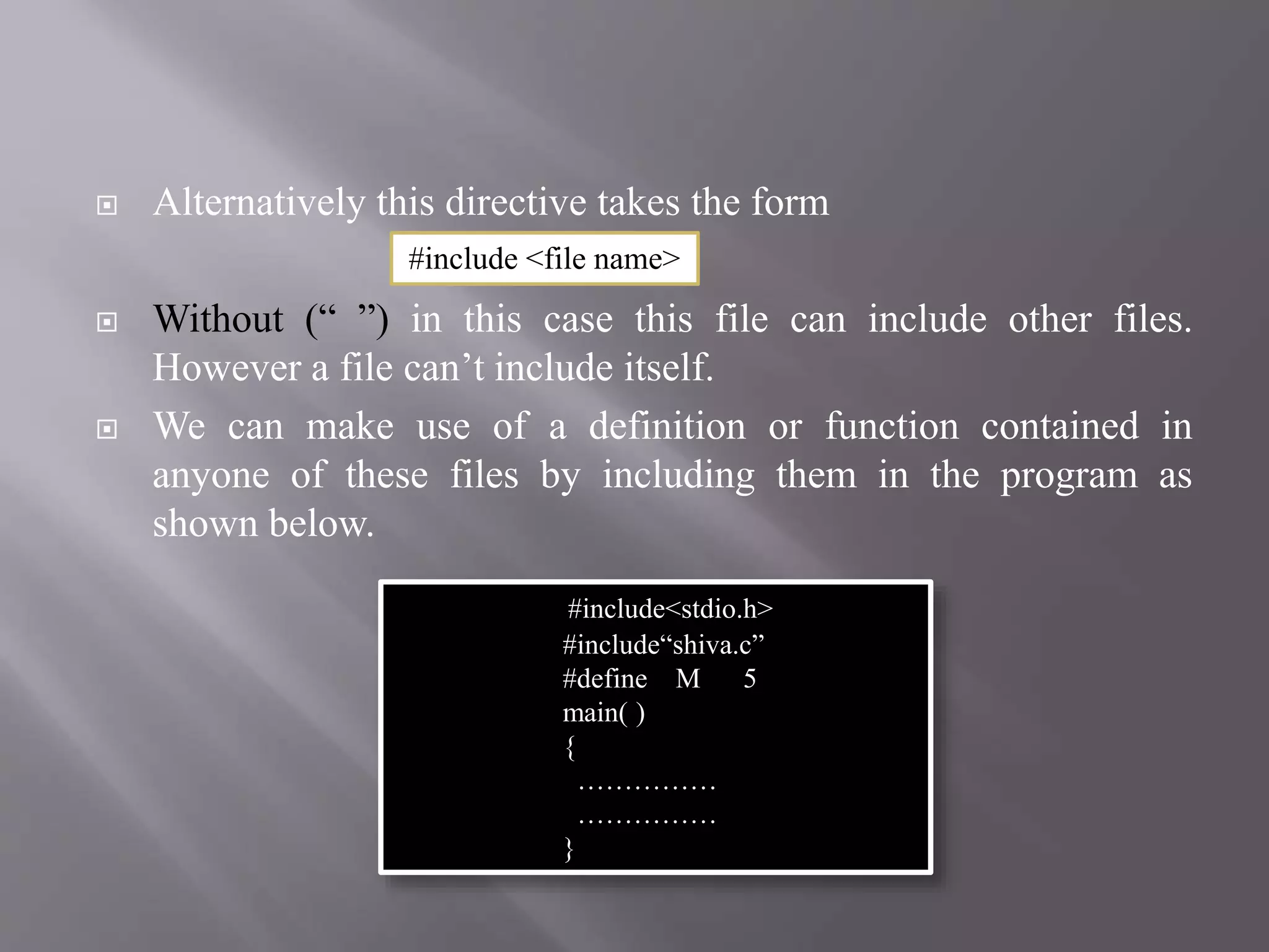  Alternatively this directive takes the form
 Without (“ ”) in this case this file can include other files.
However a file can’t include itself.
 We can make use of a definition or function contained in
anyone of these files by including them in the program as
shown below.
#include<stdio.h>
#include“shiva.c”
#define M 5
main( )
{
……………
……………
}
#include <file name>
 