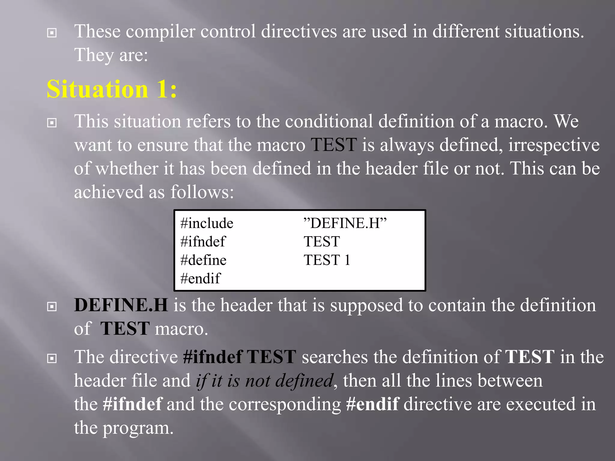  These compiler control directives are used in different situations.
They are:
Situation 1:
 This situation refers to the conditional definition of a macro. We
want to ensure that the macro TEST is always defined, irrespective
of whether it has been defined in the header file or not. This can be
achieved as follows:
 DEFINE.H is the header that is supposed to contain the definition
of TEST macro.
 The directive #ifndef TEST searches the definition of TEST in the
header file and if it is not defined, then all the lines between
the #ifndef and the corresponding #endif directive are executed in
the program.
#include ”DEFINE.H”
#ifndef TEST
#define TEST 1
#endif
 