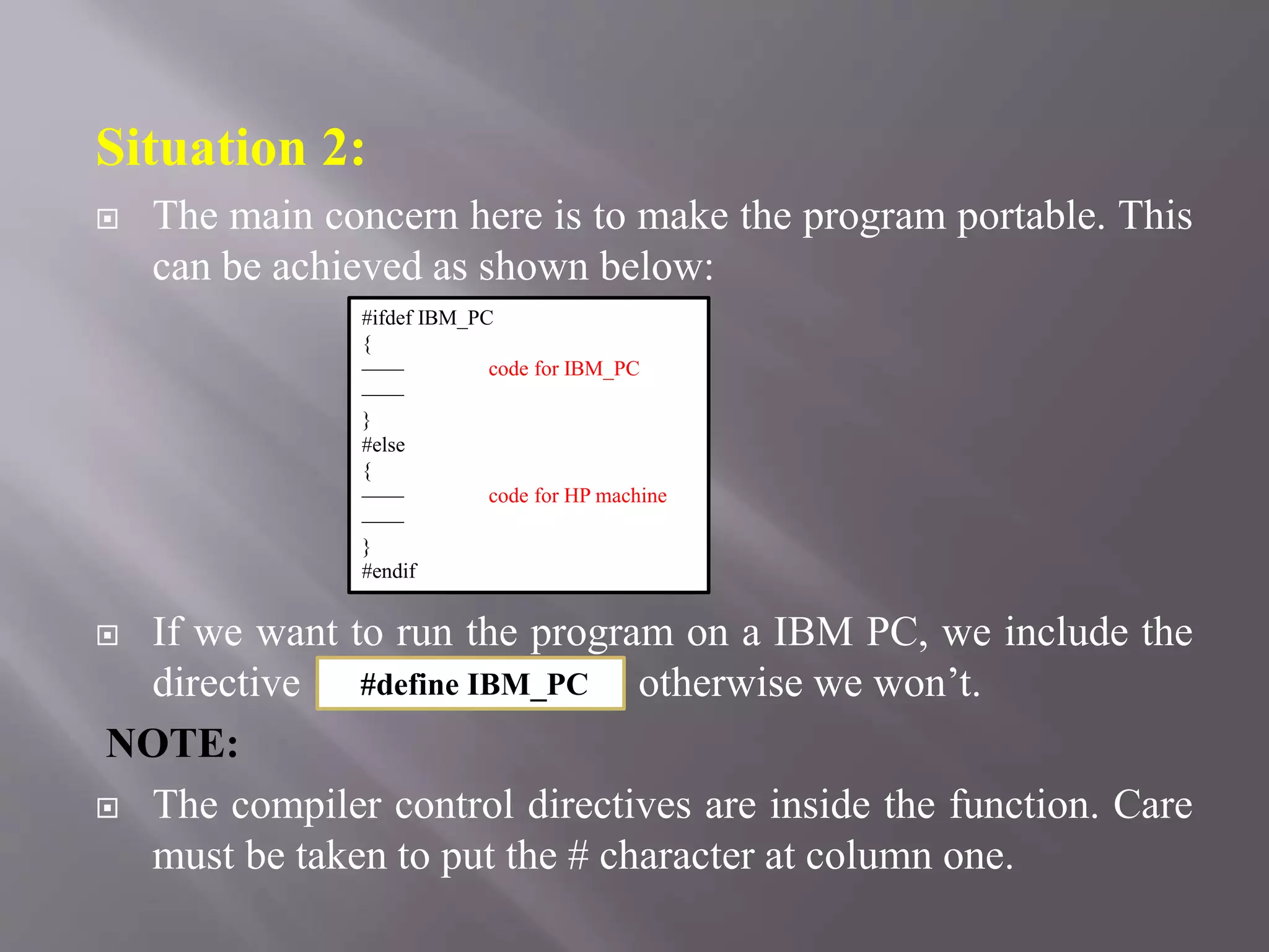 Situation 2:
 The main concern here is to make the program portable. This
can be achieved as shown below:
 If we want to run the program on a IBM PC, we include the
directive otherwise we won’t.
NOTE:
 The compiler control directives are inside the function. Care
must be taken to put the # character at column one.
#ifdef IBM_PC
{
—— code for IBM_PC
——
}
#else
{
—— code for HP machine
——
}
#endif
#define IBM_PC
 