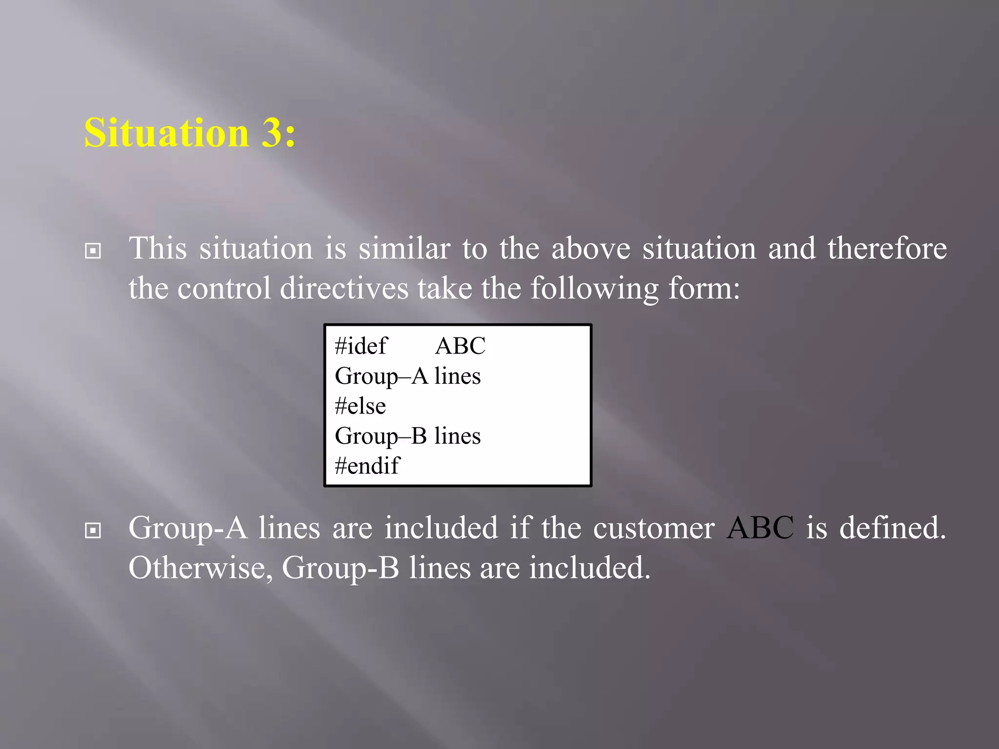 Situation 3:
 This situation is similar to the above situation and therefore
the control directives take the following form:
 Group-A lines are included if the customer ABC is defined.
Otherwise, Group-B lines are included.
#idef ABC
Group–A lines
#else
Group–B lines
#endif
 