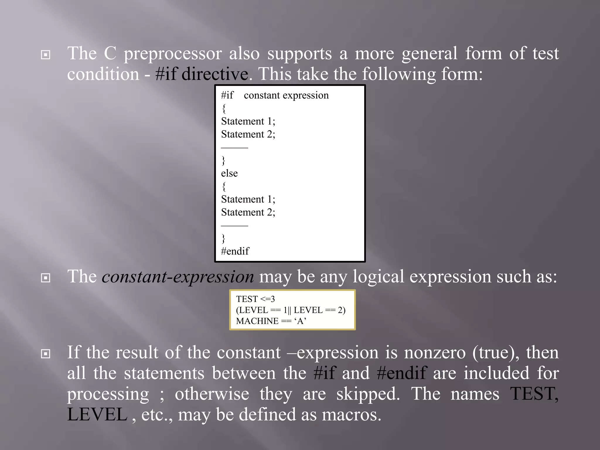  The C preprocessor also supports a more general form of test
condition - #if directive. This take the following form:
 The constant-expression may be any logical expression such as:
 If the result of the constant –expression is nonzero (true), then
all the statements between the #if and #endif are included for
processing ; otherwise they are skipped. The names TEST,
LEVEL , etc., may be defined as macros.
#if constant expression
{
Statement 1;
Statement 2;
——–
}
else
{
Statement 1;
Statement 2;
——–
}
#endif
TEST <=3
(LEVEL == 1|| LEVEL == 2)
MACHINE == ‘A’
 