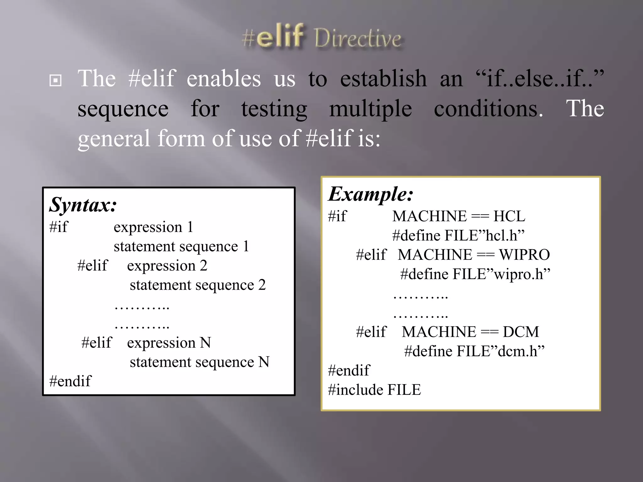  The #elif enables us to establish an “if..else..if..”
sequence for testing multiple conditions. The
general form of use of #elif is:
Syntax:
#if expression 1
statement sequence 1
#elif expression 2
statement sequence 2
………..
………..
#elif expression N
statement sequence N
#endif
Example:
#if MACHINE == HCL
#define FILE”hcl.h”
#elif MACHINE == WIPRO
#define FILE”wipro.h”
………..
………..
#elif MACHINE == DCM
#define FILE”dcm.h”
#endif
#include FILE
 