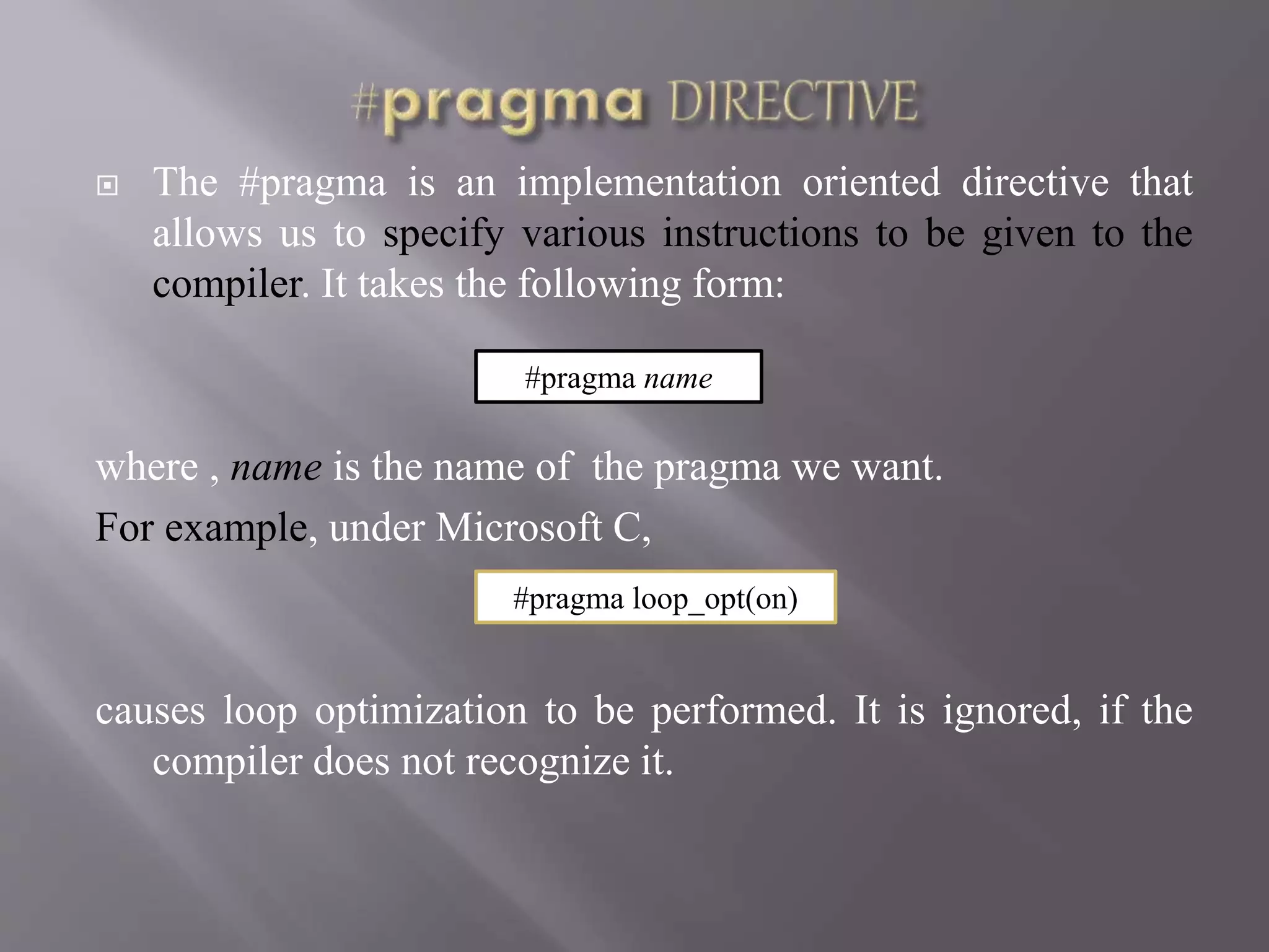  The #pragma is an implementation oriented directive that
allows us to specify various instructions to be given to the
compiler. It takes the following form:
where , name is the name of the pragma we want.
For example, under Microsoft C,
causes loop optimization to be performed. It is ignored, if the
compiler does not recognize it.
#pragma name
#pragma loop_opt(on)
 