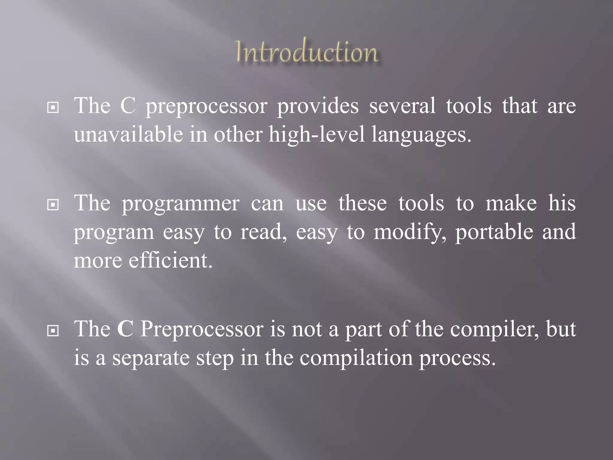  The C preprocessor provides several tools that are
unavailable in other high-level languages.
 The programmer can use these tools to make his
program easy to read, easy to modify, portable and
more efficient.
 The C Preprocessor is not a part of the compiler, but
is a separate step in the compilation process.
 