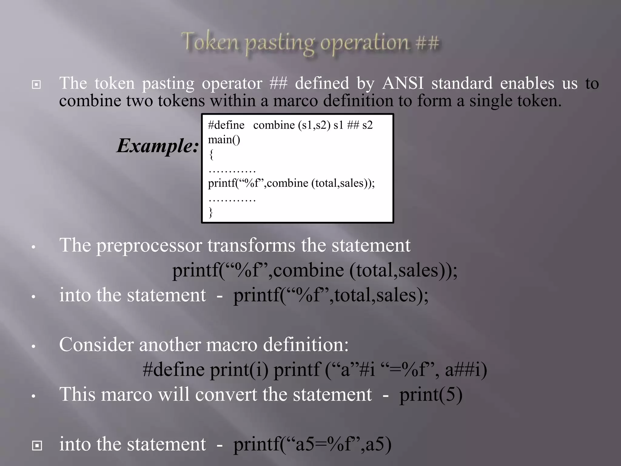  The token pasting operator ## defined by ANSI standard enables us to
combine two tokens within a marco definition to form a single token.
Example:
• The preprocessor transforms the statement
printf(“%f”,combine (total,sales));
• into the statement - printf(“%f”,total,sales);
• Consider another macro definition:
#define print(i) printf (“a”#i “=%f”, a##i)
• This marco will convert the statement - print(5)
 into the statement - printf(“a5=%f”,a5)
#define combine (s1,s2) s1 ## s2
main()
{
…………
printf(“%f”,combine (total,sales));
…………
}
 
