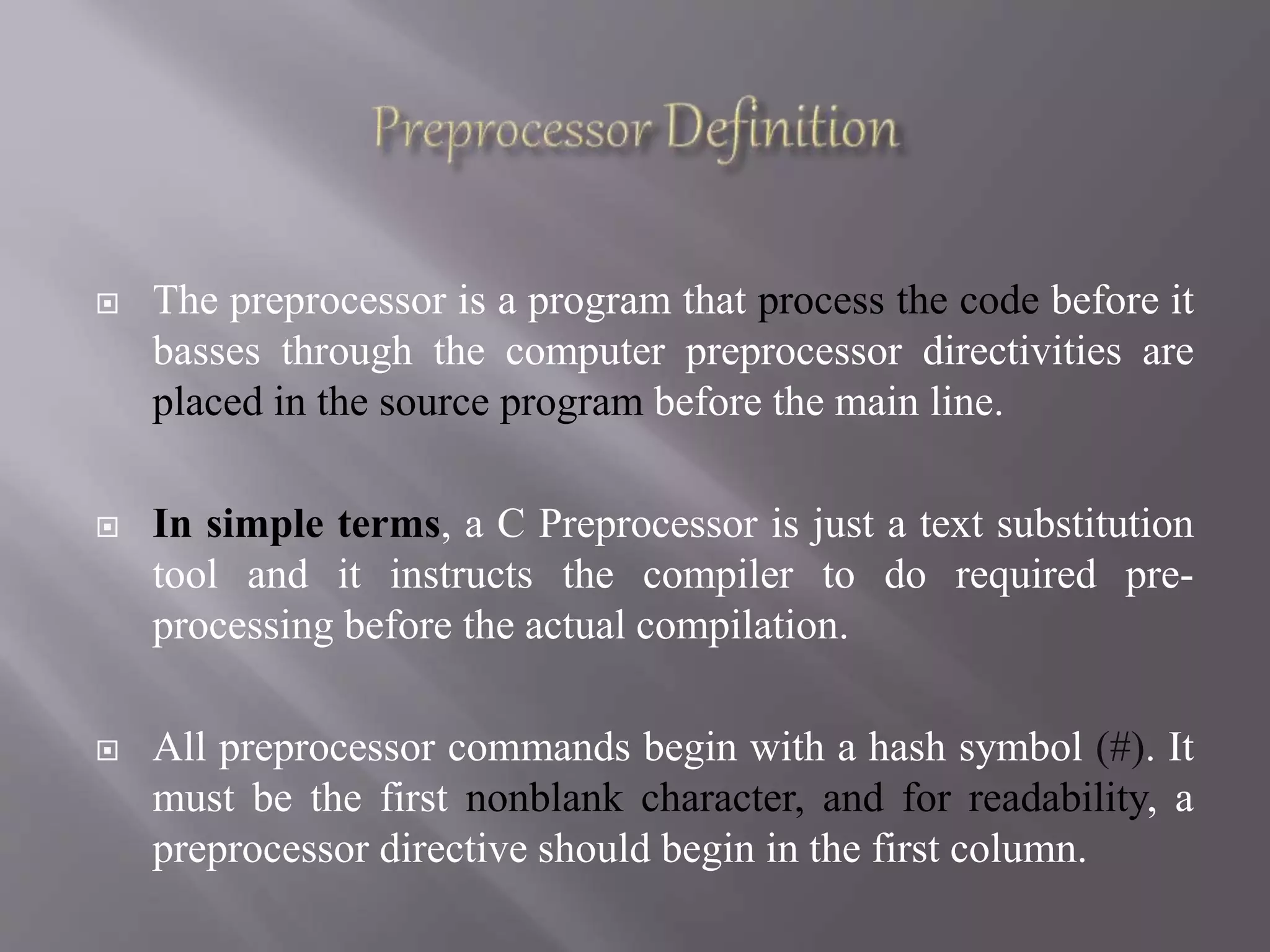  The preprocessor is a program that process the code before it
basses through the computer preprocessor directivities are
placed in the source program before the main line.
 In simple terms, a C Preprocessor is just a text substitution
tool and it instructs the compiler to do required pre-
processing before the actual compilation.
 All preprocessor commands begin with a hash symbol (#). It
must be the first nonblank character, and for readability, a
preprocessor directive should begin in the first column.
 