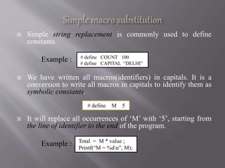  Simple string replacement is commonly used to define
constants.
Example :
 We have written all macros(identifiers) in capitals. It is a
conversion to write all macros in capitals to identify them as
symbolic constants.
 It will replace all occurrences of ‘M’ with ‘5’, starting from
the line of identifier to the end of the program.
Example :
# define COUNT 100
# define CAPITAL “DELHI”
# define M 5
Total = M * value ;
Printf(“M = %dn”, M);
 