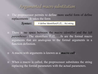  The preprocessor permits to define more useful form of define
replacements. It takes the form
Syntax:
 There is no space between the macro identifier and the left
parentheses. The identifiers f1,f2,…..fn are the formal macro
arguments that are analogous to the formal arguments in a
function definition.
 A macro with arguments is known as a macro call.
 When a macro is called, the preprocessor substitutes the string
replacing the formal parameters with the actual parameters.
# define Identifier(f1,f2,…fn) string
 
