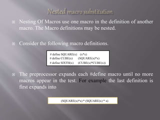  Nesting Of Macros use one macro in the definition of another
macro. The Macro definitions may be nested.
 Consider the following macro definitions.
 The preprocessor expands each #define macro until no more
macros appear in the test. For example the last definition is
first expands into
# define SQUARE(x) (x*x)
# define CUBE(x) (SQUARE(x)*x)
# define SIXTH(x) (CUBE(x)*CUBE(x))
(SQUARE(x)*x) * (SQUARE(x) * x)
 