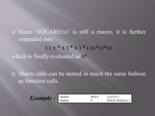  Since ‘SQUARE(x)’ is still a macro, it is further
expanded into
( ( x * x ) * x ) * ( (x*x)*x)
which is finally evaluated as x6.
 Macro calls can be nested in much the same fashion
as function calls.
Example : #define HALF ( (x)/2.0 )
#define Y HALF( HALF(x) )
 