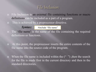  File Inclusion is an external file containing functions or macro
definitions can be included as a part of a program.
 This is achieved by a preprocessor directive.
Syntax:
 The ‘file name’ is the name of the file containing the required
definitions or functions.
 At this point, the preprocessor inserts the entire contents of the
file name into the source code of the program.
 When the file name is included within the (“ ”) ,then the search
for the file is made first in the current directory and then in the
standard directories.
#include “file name”
 