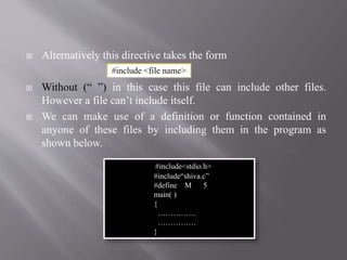  Alternatively this directive takes the form
 Without (“ ”) in this case this file can include other files.
However a file can’t include itself.
 We can make use of a definition or function contained in
anyone of these files by including them in the program as
shown below.
#include<stdio.h>
#include“shiva.c”
#define M 5
main( )
{
……………
……………
}
#include <file name>
 