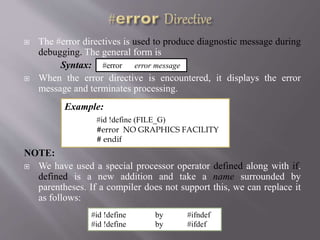  The #error directives is used to produce diagnostic message during
debugging. The general form is
Syntax:
 When the error directive is encountered, it displays the error
message and terminates processing.
NOTE:
 We have used a special processor operator defined along with if.
defined is a new addition and take a name surrounded by
parentheses. If a compiler does not support this, we can replace it
as follows:
#error error message
Example:
#id !define (FILE_G)
#error NO GRAPHICS FACILITY
# endif
#id !define by #ifndef
#id !define by #ifdef
 
