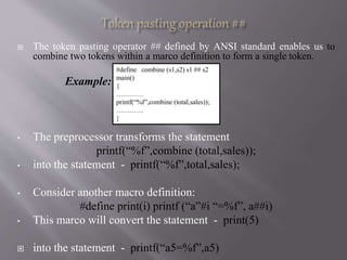  The token pasting operator ## defined by ANSI standard enables us to
combine two tokens within a marco definition to form a single token.
Example:
• The preprocessor transforms the statement
printf(“%f”,combine (total,sales));
• into the statement - printf(“%f”,total,sales);
• Consider another macro definition:
#define print(i) printf (“a”#i “=%f”, a##i)
• This marco will convert the statement - print(5)
 into the statement - printf(“a5=%f”,a5)
#define combine (s1,s2) s1 ## s2
main()
{
…………
printf(“%f”,combine (total,sales));
…………
}
 