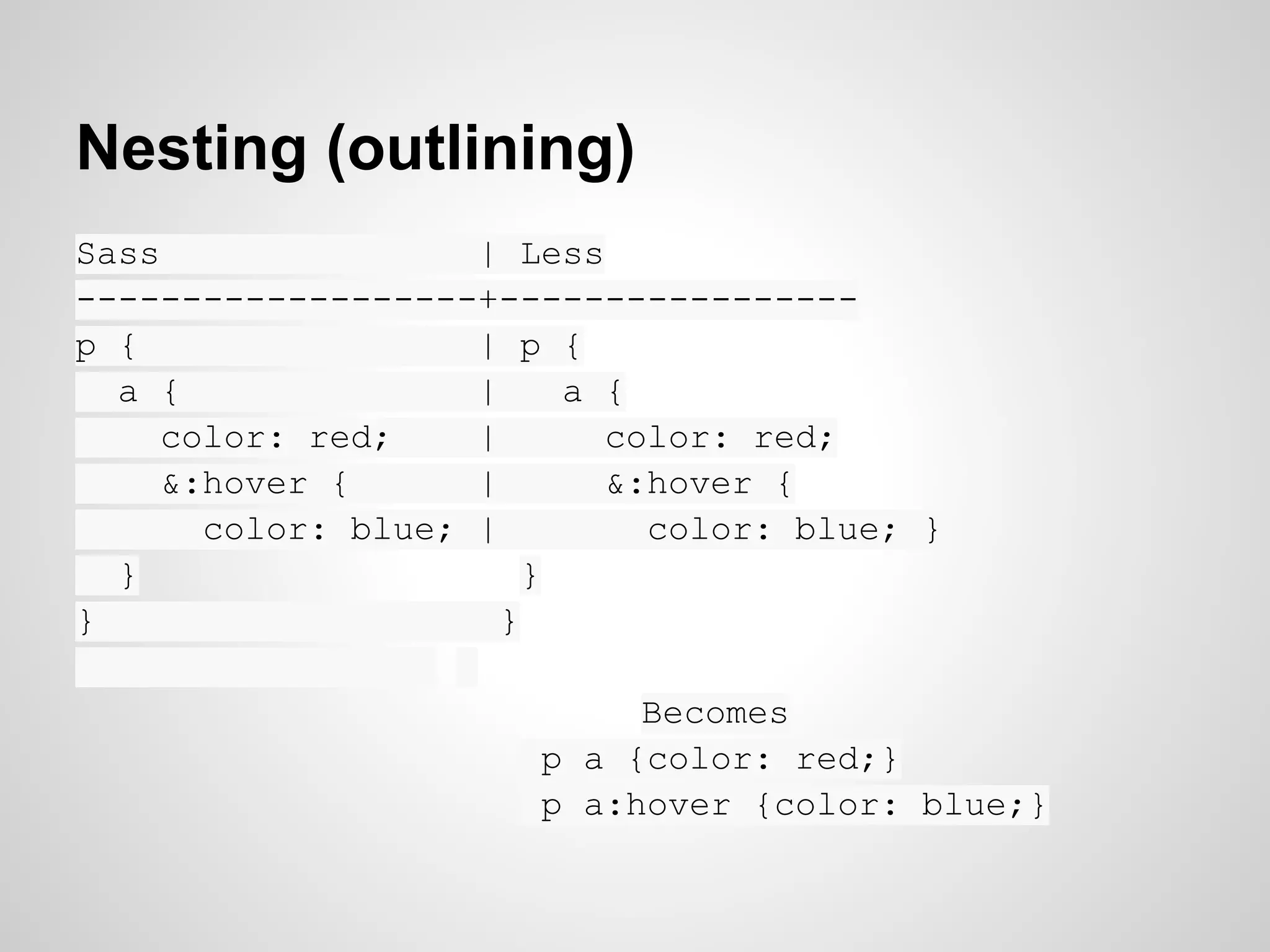 Nesting (outlining) Sass | Less -------------------+----------------- p { | p { a { | a { color: red; | color: red; &:hover { | &:hover { color: blue; | color: blue; } } } } } Becomes p a {color: red;} p a:hover {color: blue;} 