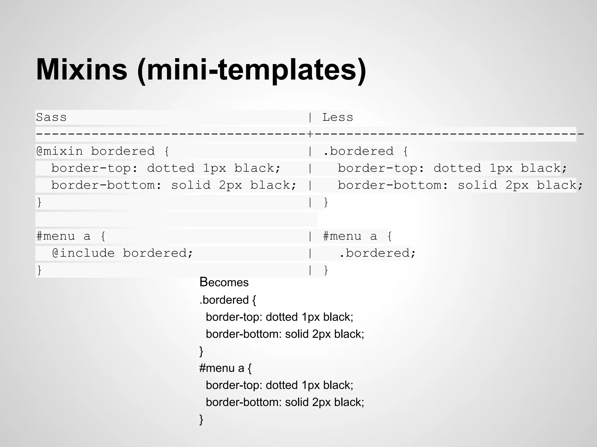 Mixins (mini-templates) Sass | Less ----------------------------------+---------------------------------- @mixin bordered { | .bordered { border-top: dotted 1px black; | border-top: dotted 1px black; border-bottom: solid 2px black; | border-bottom: solid 2px black; } | } | #menu a { | #menu a { @include bordered; | .bordered; } | } Becomes .bordered { border-top: dotted 1px black; border-bottom: solid 2px black; } #menu a { border-top: dotted 1px black; border-bottom: solid 2px black; } 