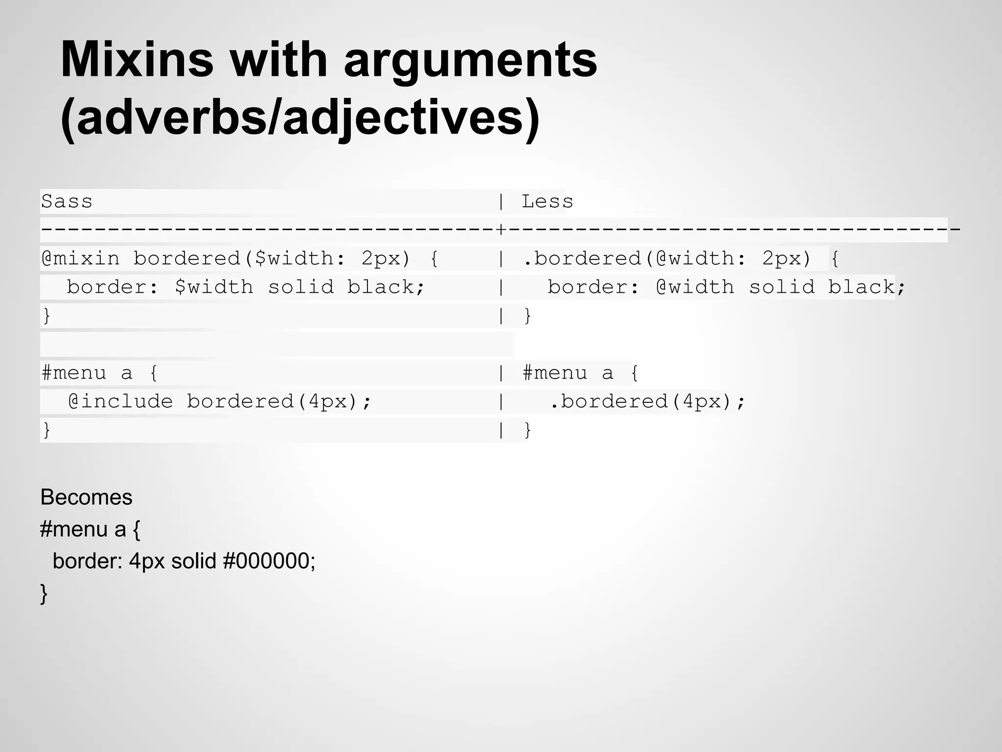 Mixins with arguments (adverbs/adjectives) Sass | Less ----------------------------------+---------------------------------- @mixin bordered($width: 2px) { | .bordered(@width: 2px) { border: $width solid black; | border: @width solid black; } | } | #menu a { | #menu a { @include bordered(4px); | .bordered(4px); } | } Becomes #menu a { border: 4px solid #000000; } 