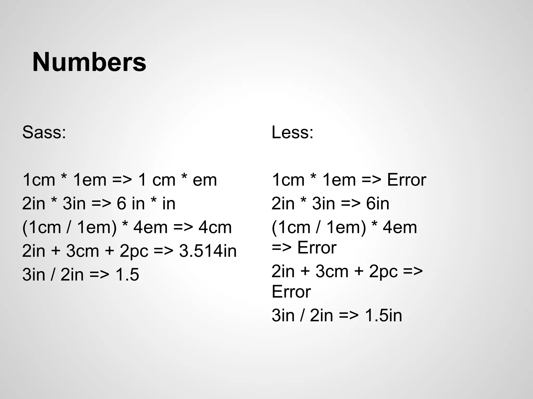 Numbers Sass: Less: 1cm * 1em => 1 cm * em 1cm * 1em => Error 2in * 3in => 6 in * in 2in * 3in => 6in (1cm / 1em) * 4em => 4cm (1cm / 1em) * 4em 2in + 3cm + 2pc => 3.514in => Error 3in / 2in => 1.5 2in + 3cm + 2pc => Error 3in / 2in => 1.5in 