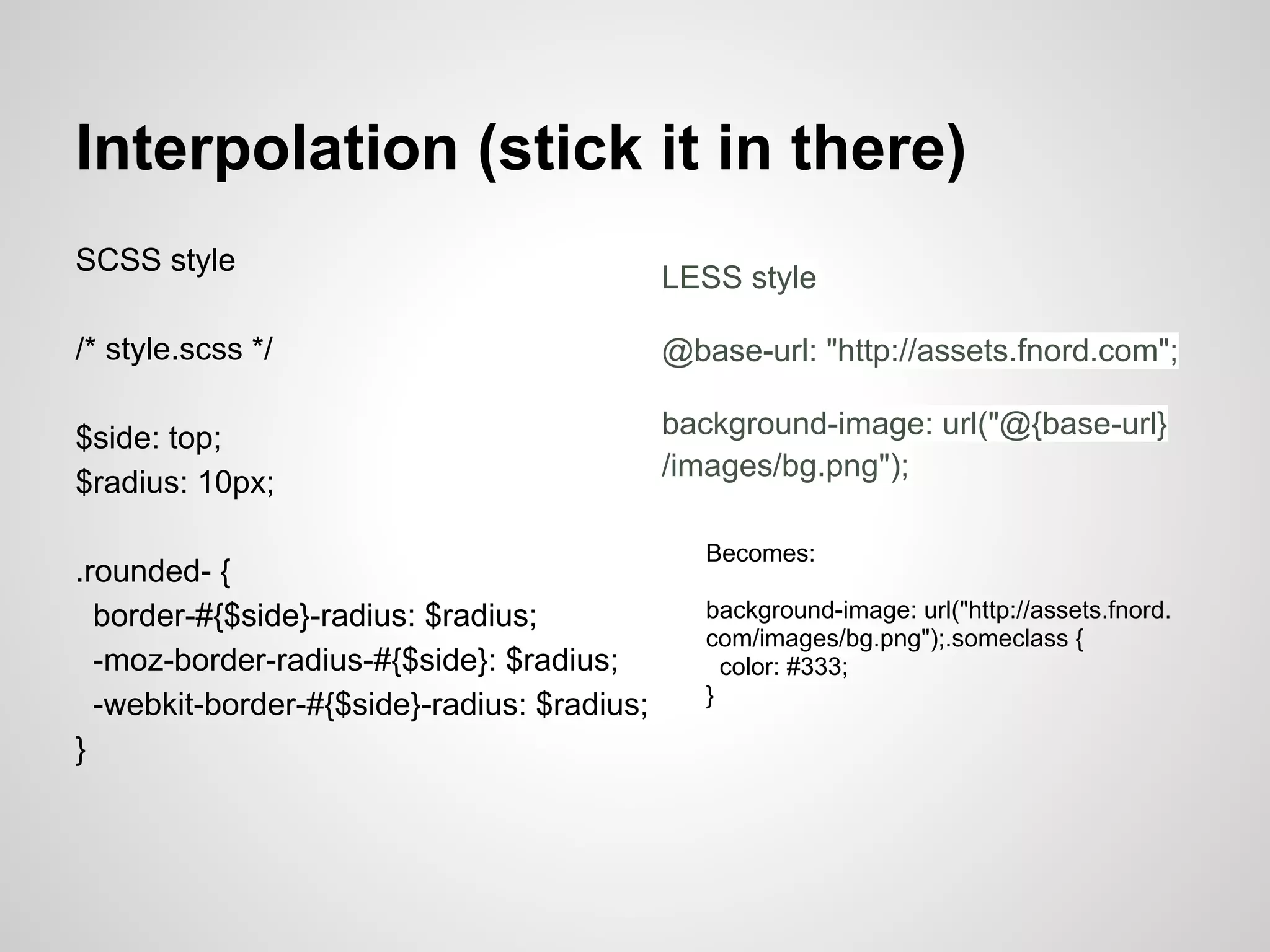 Interpolation (stick it in there) SCSS style LESS style /* style.scss */ @base-url: "http://assets.fnord.com"; $side: top; background-image: url("@{base-url} /images/bg.png"); $radius: 10px; Becomes: .rounded- { border-#{$side}-radius: $radius; background-image: url("http://assets.fnord. com/images/bg.png");.someclass { -moz-border-radius-#{$side}: $radius; color: #333; -webkit-border-#{$side}-radius: $radius; } } 