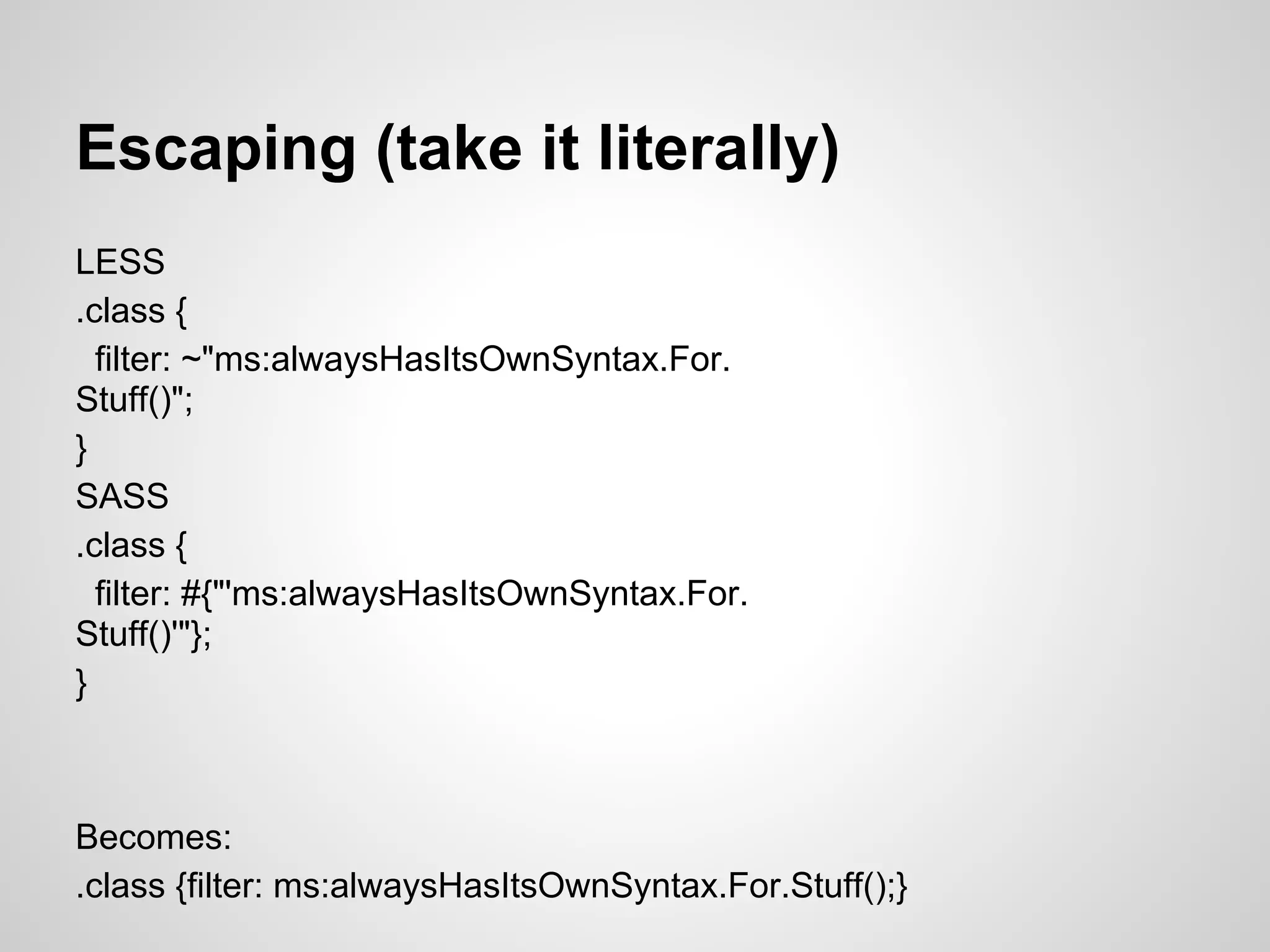 Escaping (take it literally) LESS .class { filter: ~"ms:alwaysHasItsOwnSyntax.For. Stuff()"; } SASS .class { filter: #{"'ms:alwaysHasItsOwnSyntax.For. Stuff()'"}; } Becomes: .class {filter: ms:alwaysHasItsOwnSyntax.For.Stuff();} 