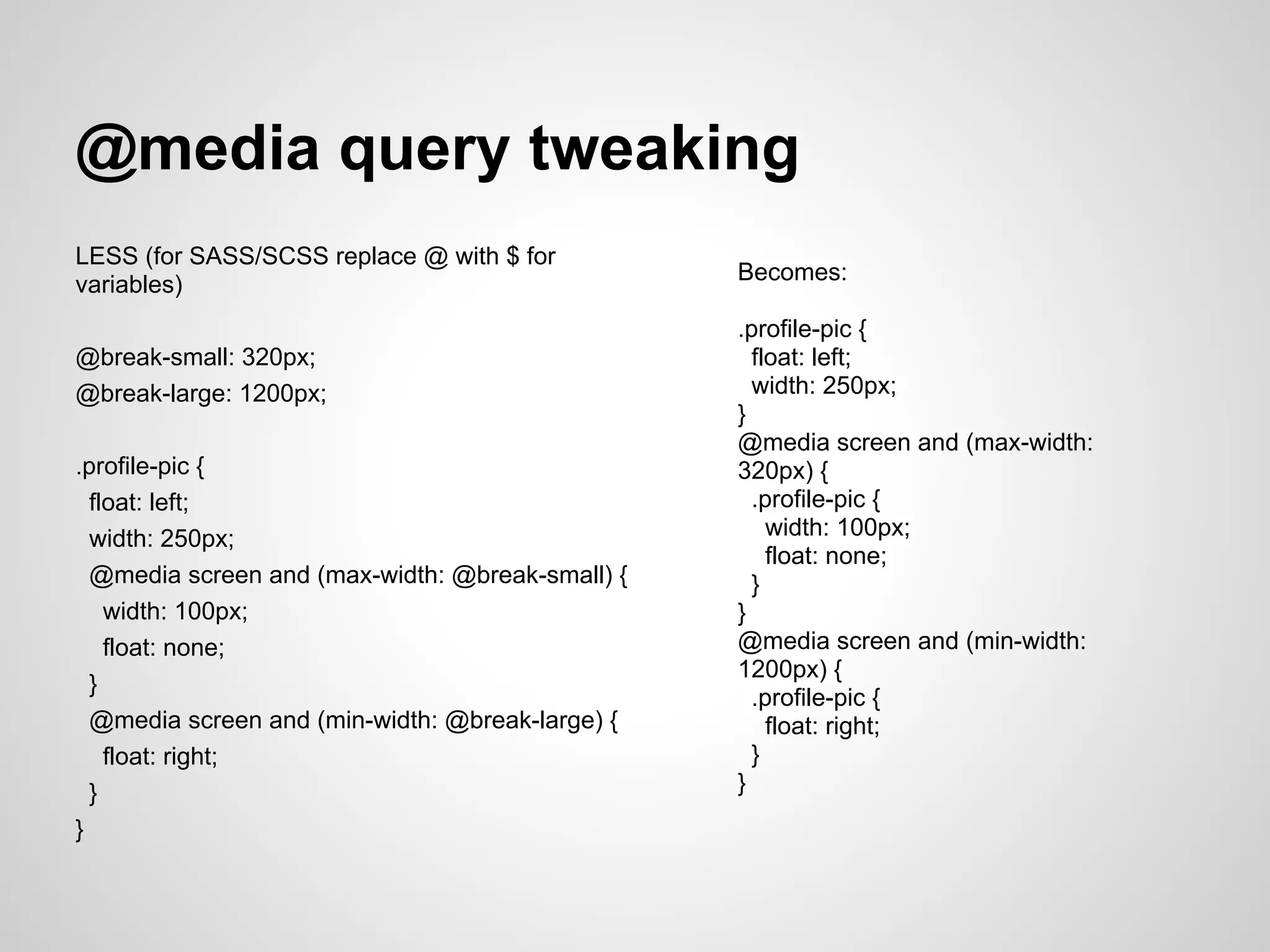 @media query tweaking LESS (for SASS/SCSS replace @ with $ for Becomes: variables) .profile-pic { @break-small: 320px; float: left; @break-large: 1200px; width: 250px; } @media screen and (max-width: .profile-pic { 320px) { float: left; .profile-pic { width: 250px; width: 100px; float: none; @media screen and (max-width: @break-small) { } width: 100px; } float: none; @media screen and (min-width: 1200px) { } .profile-pic { @media screen and (min-width: @break-large) { float: right; float: right; } } } } 