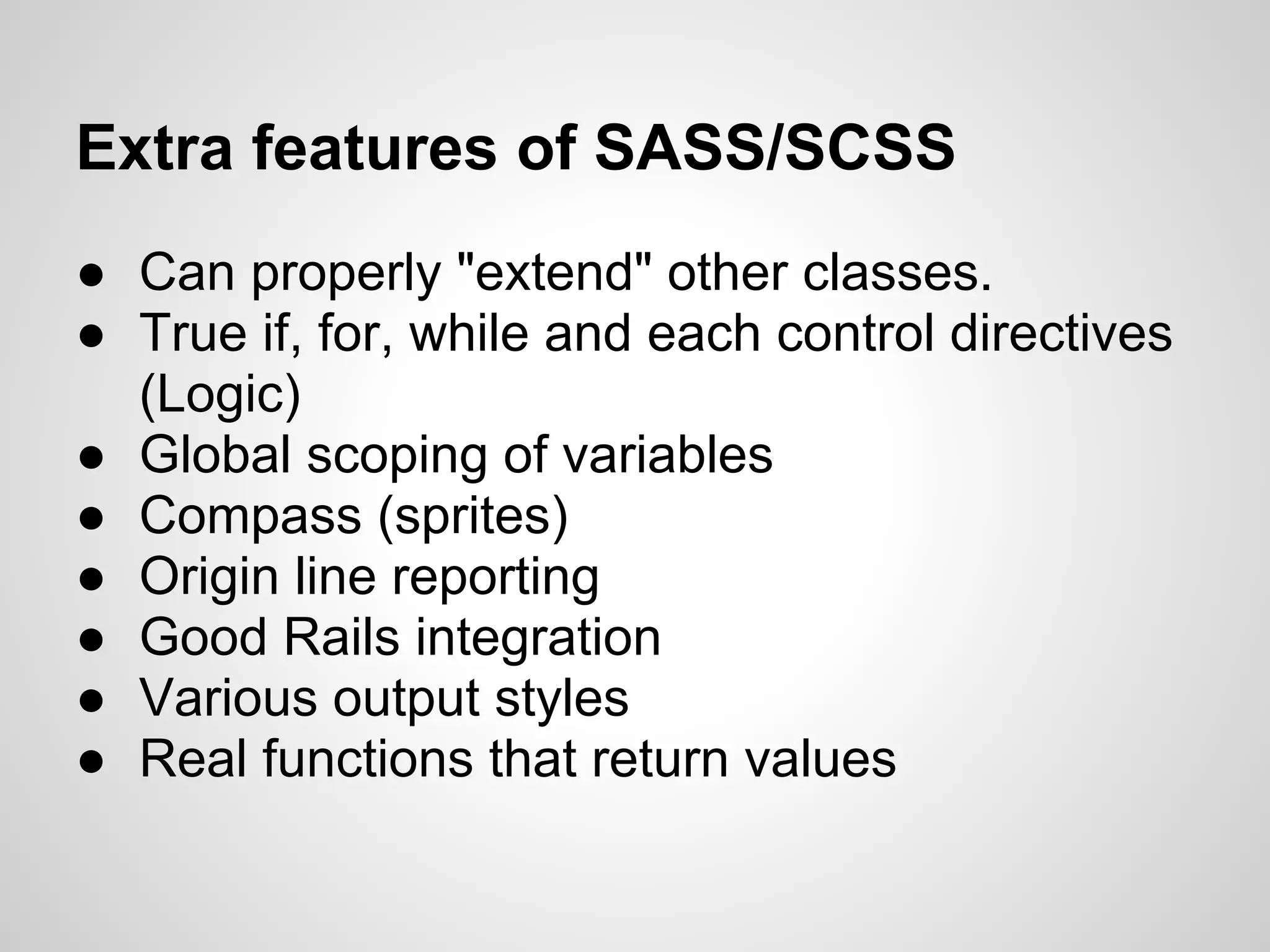 Extra features of SASS/SCSS ● Can properly "extend" other classes. ● True if, for, while and each control directives (Logic) ● Global scoping of variables ● Compass (sprites) ● Origin line reporting ● Good Rails integration ● Various output styles ● Real functions that return values 