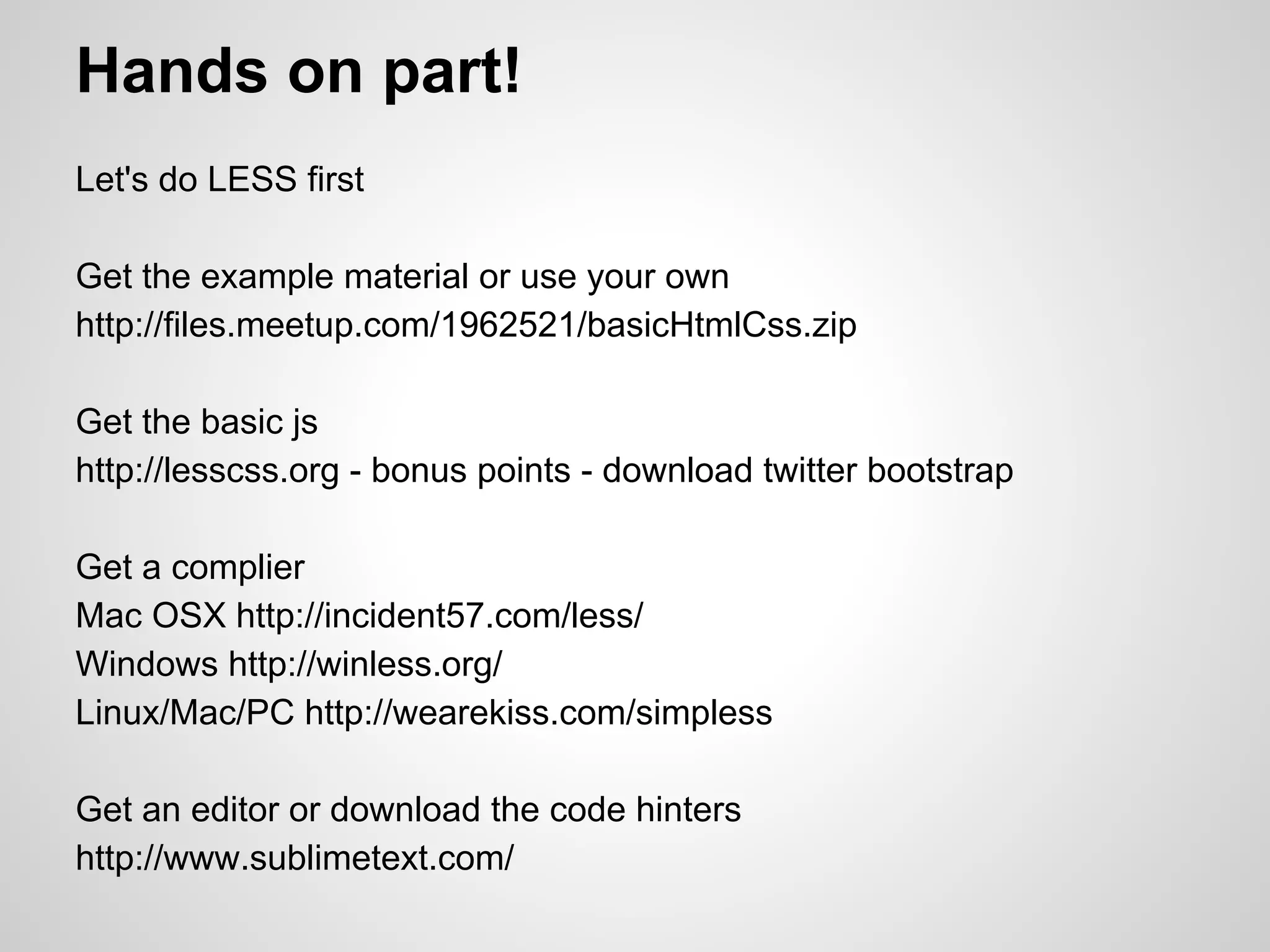 Hands on part! Let's do LESS first Get the example material or use your own http://files.meetup.com/1962521/basicHtmlCss.zip Get the basic js http://lesscss.org - bonus points - download twitter bootstrap Get a complier Mac OSX http://incident57.com/less/ Windows http://winless.org/ Linux/Mac/PC http://wearekiss.com/simpless Get an editor or download the code hinters http://www.sublimetext.com/ 