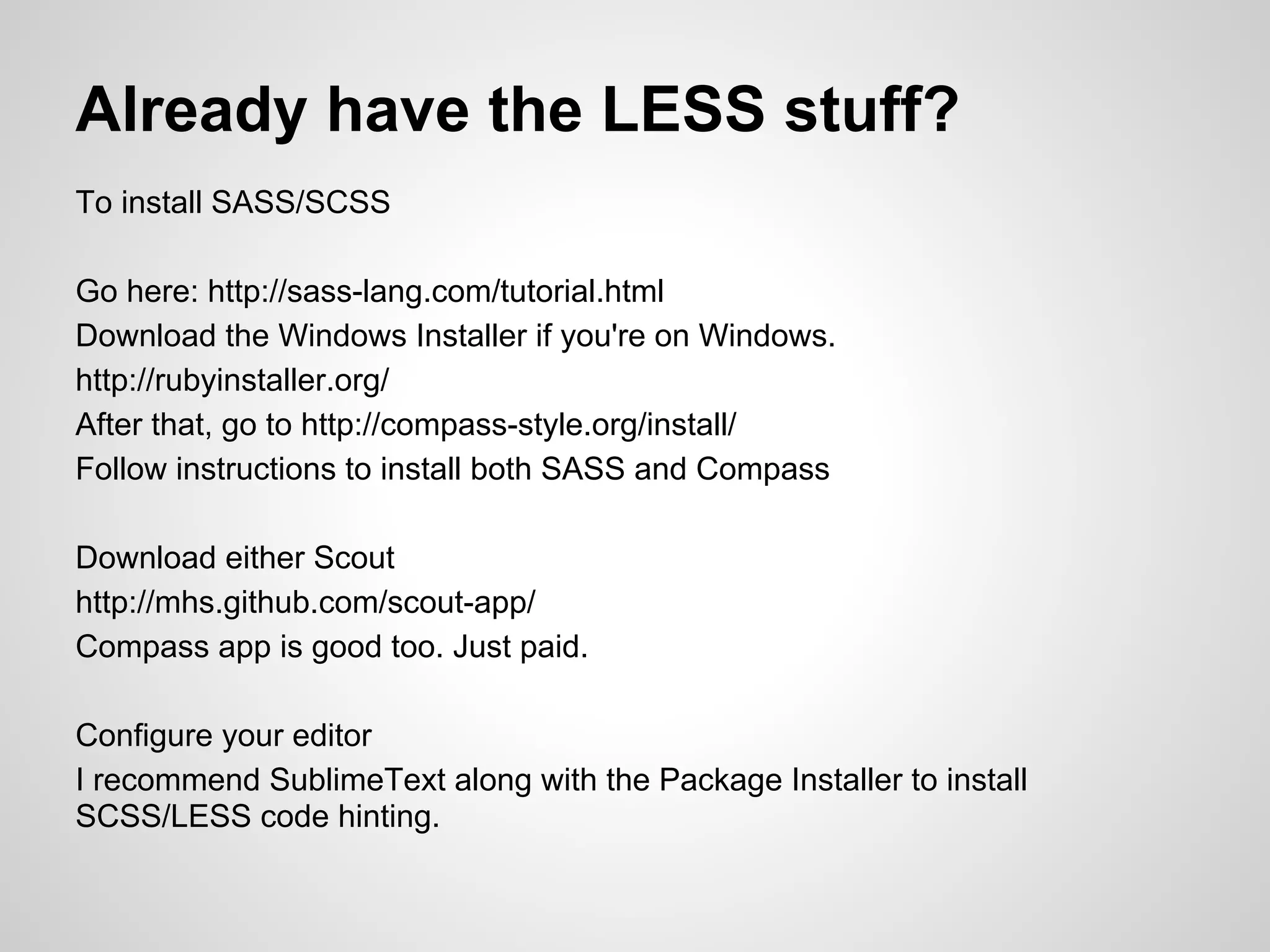 Already have the LESS stuff? To install SASS/SCSS Go here: http://sass-lang.com/tutorial.html Download the Windows Installer if you're on Windows. http://rubyinstaller.org/ After that, go to http://compass-style.org/install/ Follow instructions to install both SASS and Compass Download either Scout http://mhs.github.com/scout-app/ Compass app is good too. Just paid. Configure your editor I recommend SublimeText along with the Package Installer to install SCSS/LESS code hinting. 