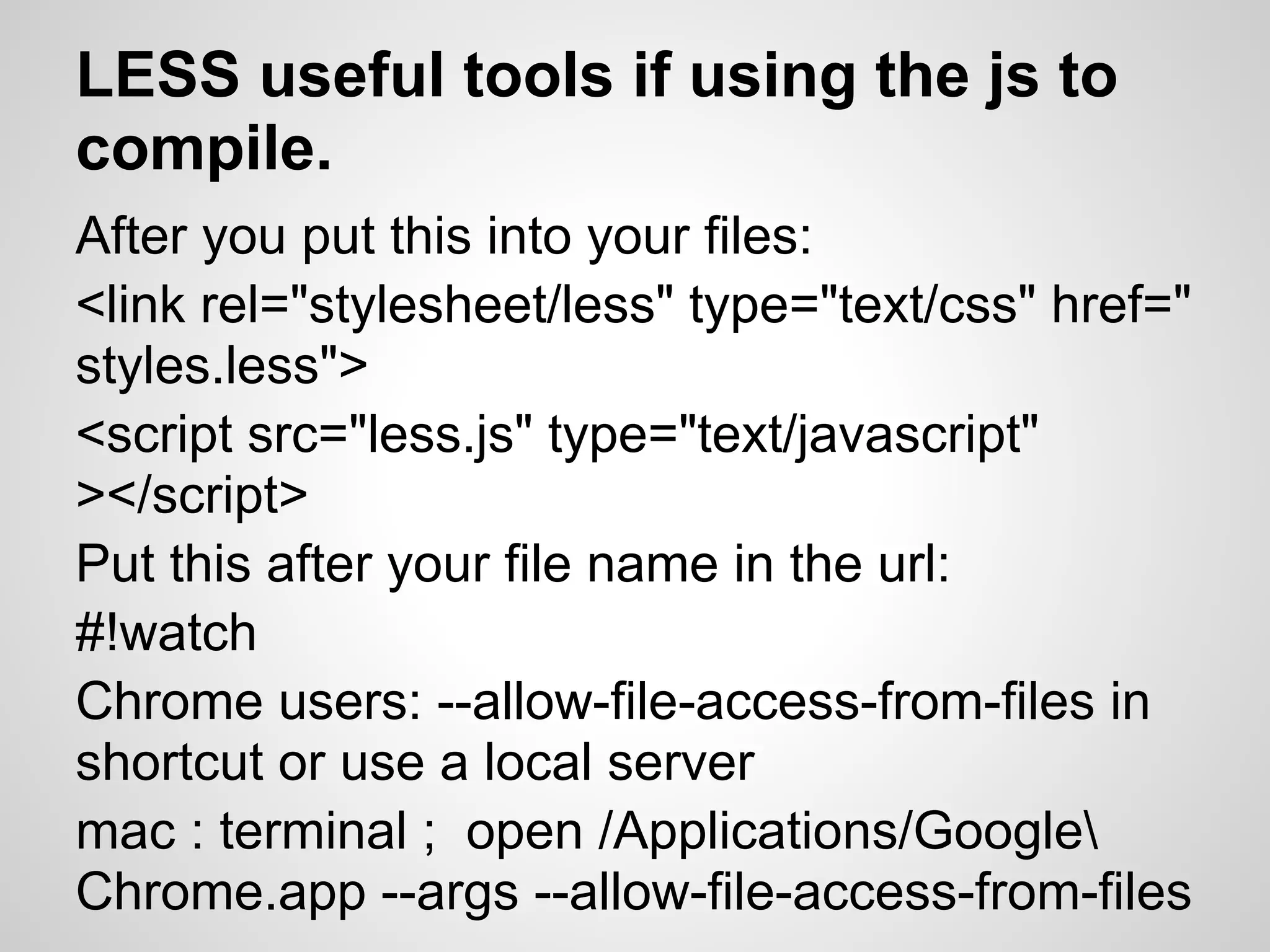 LESS useful tools if using the js to compile. After you put this into your files: <link rel="stylesheet/less" type="text/css" href=" styles.less"> <script src="less.js" type="text/javascript" ></script> Put this after your file name in the url: #!watch Chrome users: --allow-file-access-from-files in shortcut or use a local server mac : terminal ; open /Applications/Google Chrome.app --args --allow-file-access-from-files 