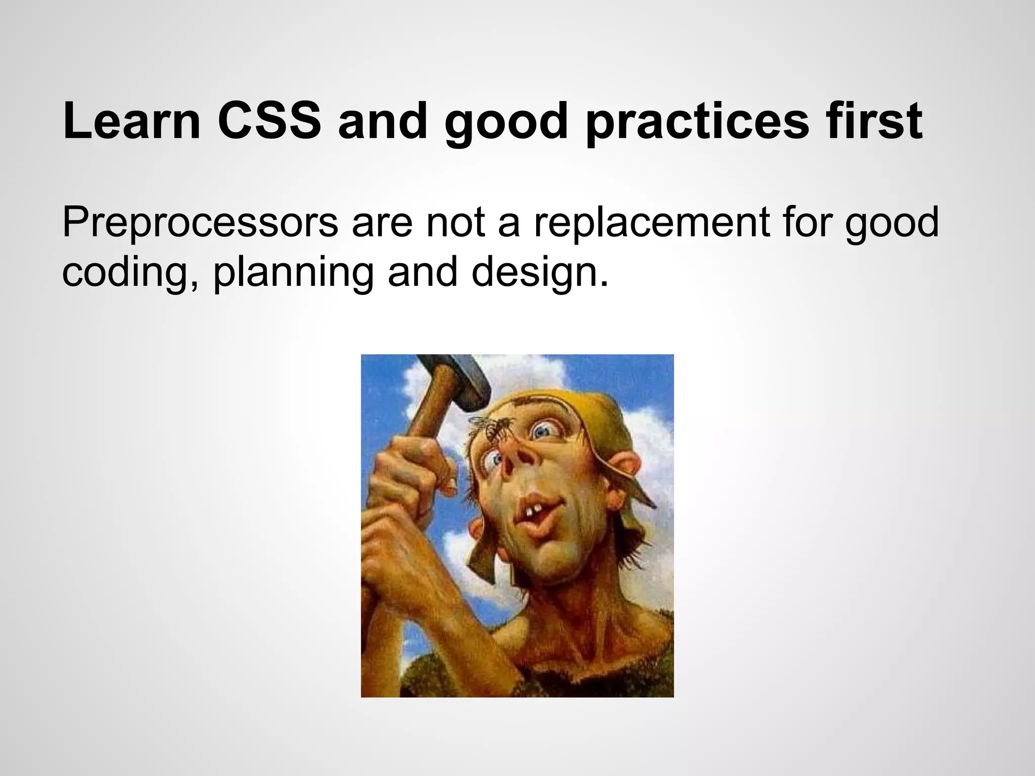 Learn CSS and good practices first Preprocessors are not a replacement for good coding, planning and design. 