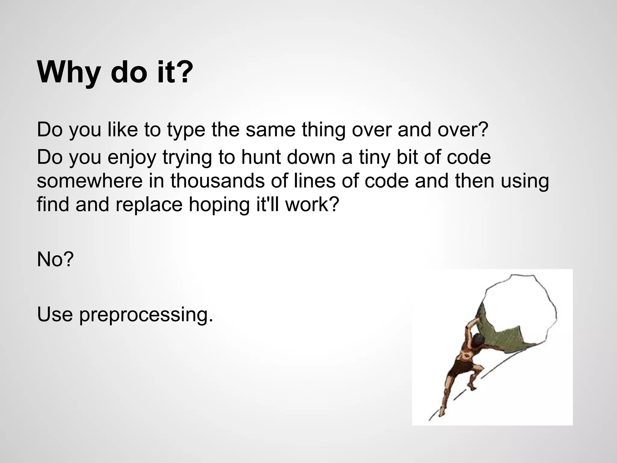 Why do it? Do you like to type the same thing over and over? Do you enjoy trying to hunt down a tiny bit of code somewhere in thousands of lines of code and then using find and replace hoping it'll work? No? Use preprocessing. 