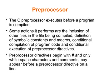 Preprocessor

The C preprocessor executes before a program
is compiled.

Some actions it performs are the inclusion of
other files in the file being compiled, definition
of symbolic constants and macros, conditional
compilation of program code and conditional
execution of preprocessor directives.

Preprocessor directives begin with # and only
white-space characters and comments may
appear before a preprocessor directive on a
line.
 