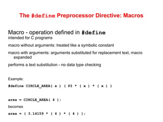 The #define Preprocessor Directive: Macros
Macro - operation defined in #define
intended for C programs
macro without arguments: treated like a symbolic constant
macro with arguments: arguments substituted for replacement text, macro
expanded
performs a text substitution - no data type checking
Example:
#define CIRCLE_AREA( x ) ( PI * ( x ) * ( x ) )
area = CIRCLE_AREA( 4 );
becomes
area = ( 3.14159 * ( 4 ) * ( 4 ) );
 